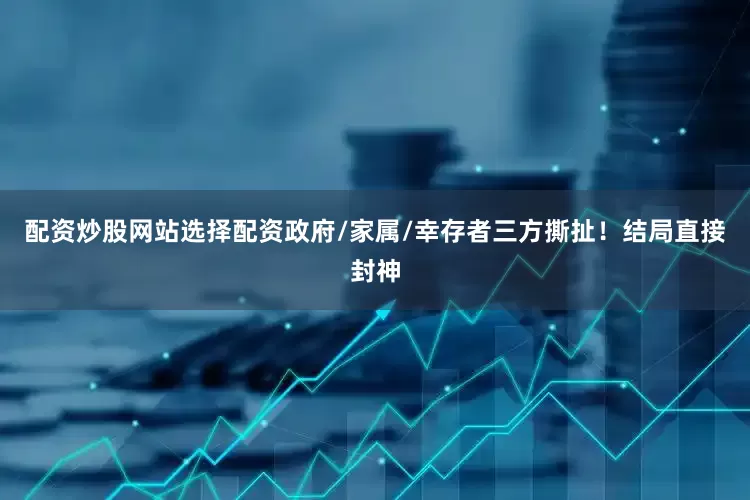 配资炒股网站选择配资政府/家属/幸存者三方撕扯！结局直接封神