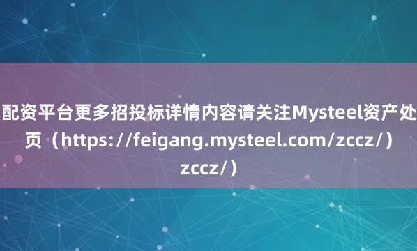 实力配资平台更多招投标详情内容请关注Mysteel资产处置网页（https://feigang.mysteel.com/zccz/）