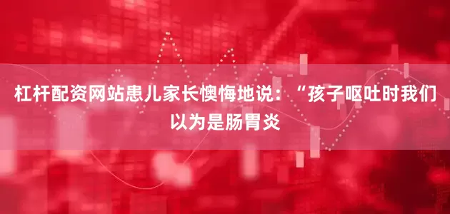 杠杆配资网站患儿家长懊悔地说：“孩子呕吐时我们以为是肠胃炎