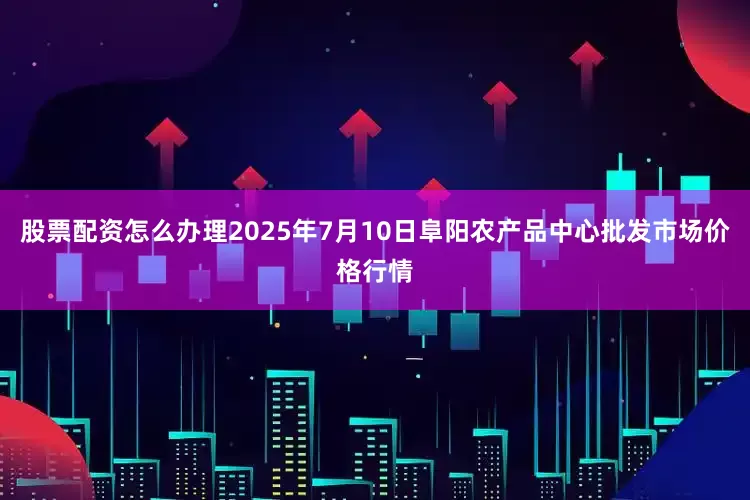 股票配资怎么办理2025年7月10日阜阳农产品中心批发市场价格行情