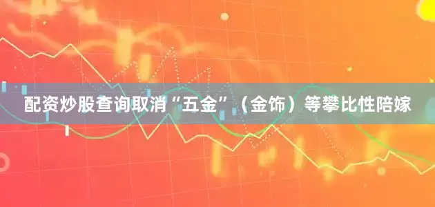 配资炒股查询取消“五金”（金饰）等攀比性陪嫁