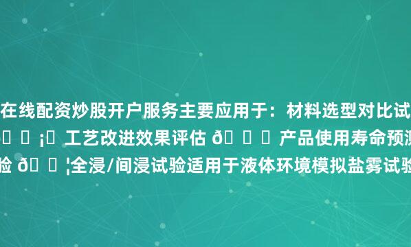 在线配资炒股开户服务主要应用于：材料选型对比试验 ⚖️防护涂层效果验证 🛡️工艺改进效果评估 🔍产品使用寿命预测 ⏳常用试验方法浸泡试验 💦全浸/间浸试验适用于液体环境模拟盐雾试验 🌊中性盐雾(NSS)醋酸盐雾(AASS)铜加速盐雾(CASS)大气暴露试验 ☀️户外自然暴露实验室加速老化标准试样要求尺寸：通常50×25×(1-3)mm表面处理：统一打磨至Ra0.8μm边缘处理：倒角抛光清洁要求：无