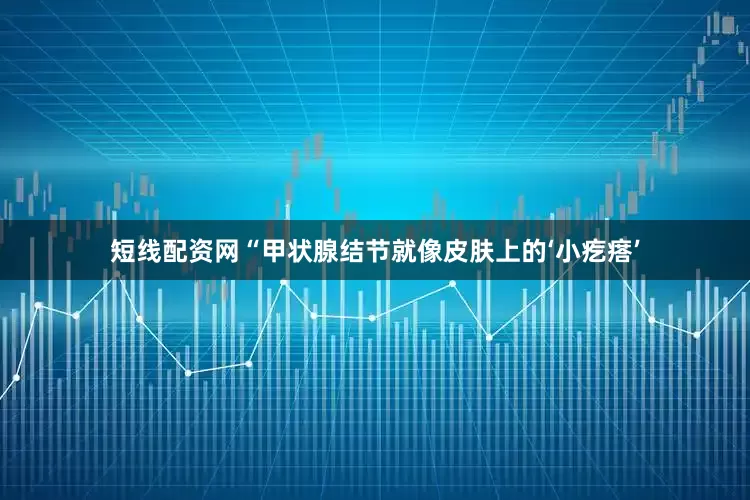 短线配资网“甲状腺结节就像皮肤上的‘小疙瘩’