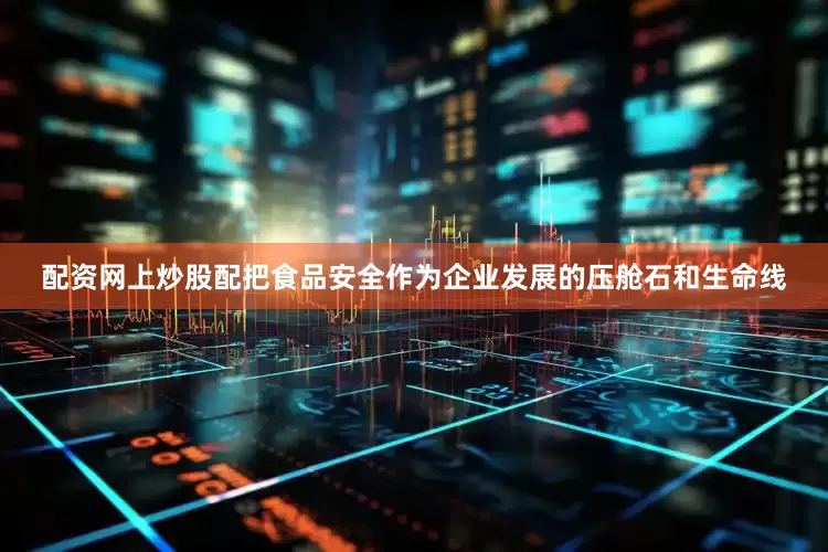 配资网上炒股配把食品安全作为企业发展的压舱石和生命线