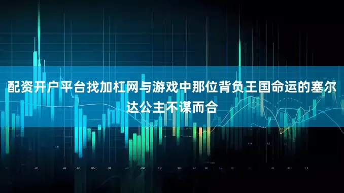 配资开户平台找加杠网与游戏中那位背负王国命运的塞尔达公主不谋而合