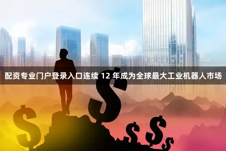 配资专业门户登录入口连续 12 年成为全球最大工业机器人市场