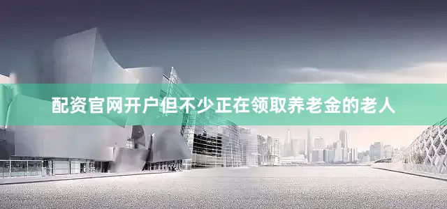 配资官网开户但不少正在领取养老金的老人