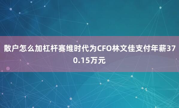 散户怎么加杠杆赛维时代为CFO林文佳支付年薪370.15万元