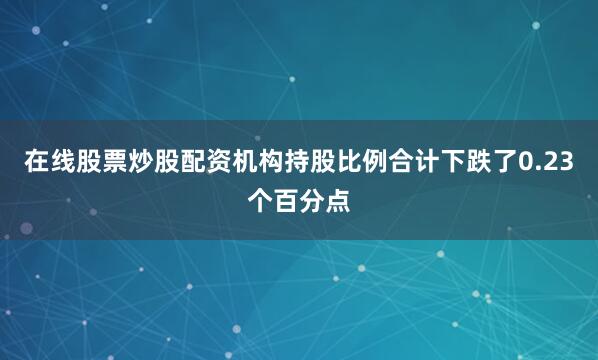 在线股票炒股配资机构持股比例合计下跌了0.23个百分点