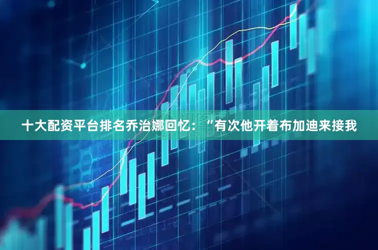 十大配资平台排名乔治娜回忆：“有次他开着布加迪来接我