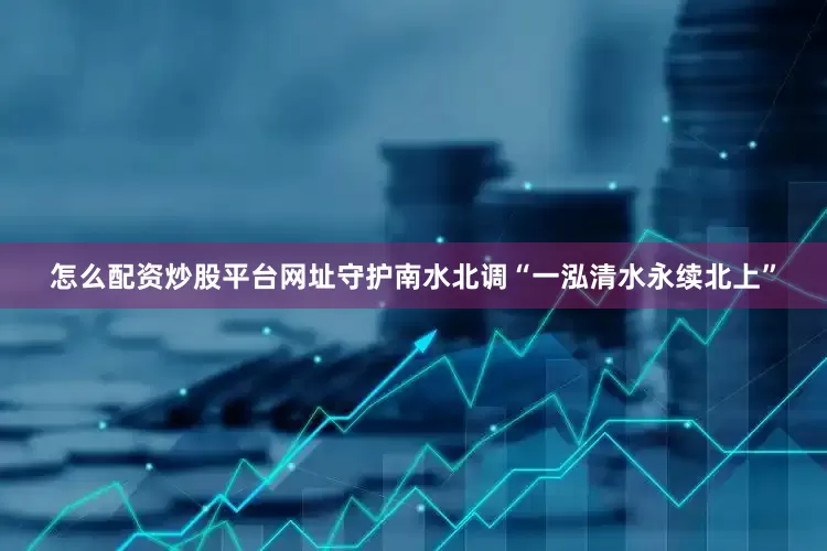 怎么配资炒股平台网址守护南水北调“一泓清水永续北上”