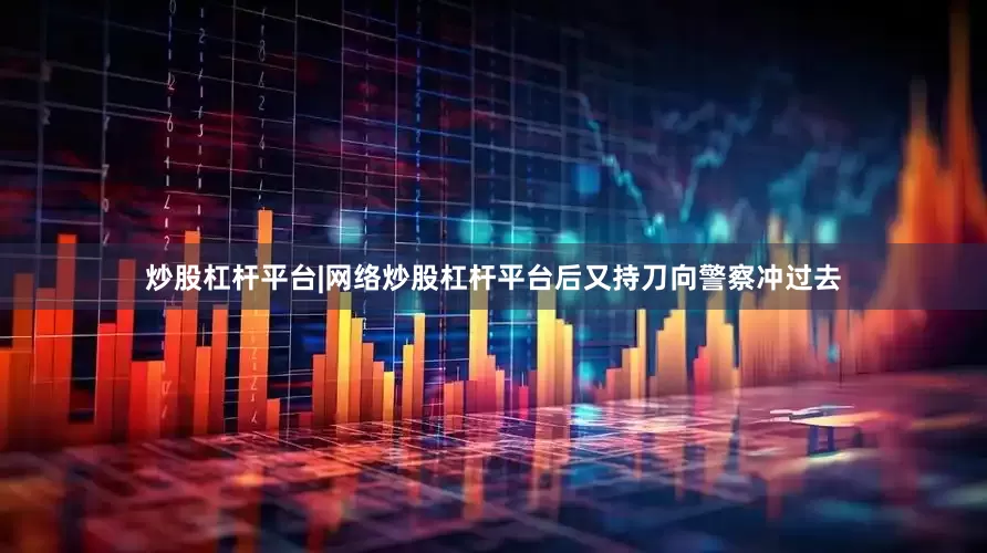 炒股杠杆平台|网络炒股杠杆平台后又持刀向警察冲过去