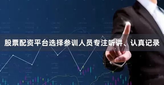 股票配资平台选择参训人员专注听讲、认真记录