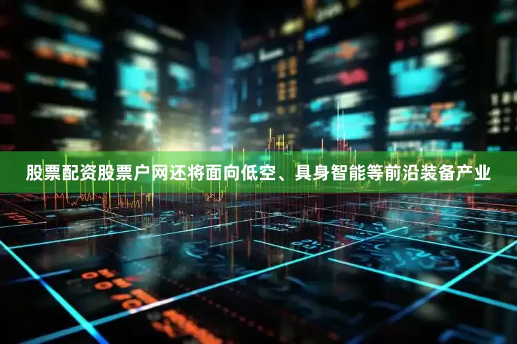 股票配资股票户网还将面向低空、具身智能等前沿装备产业