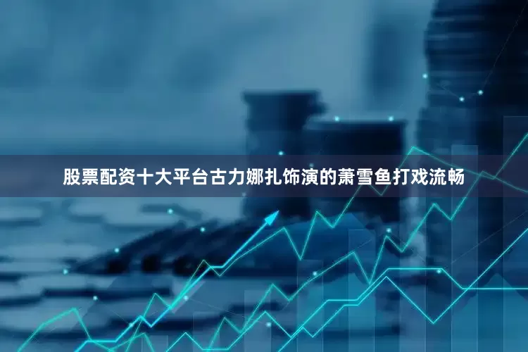 股票配资十大平台古力娜扎饰演的萧雪鱼打戏流畅