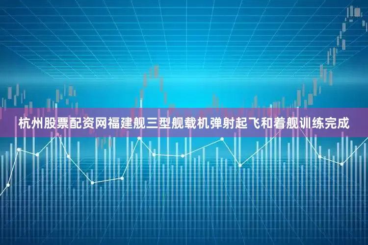 杭州股票配资网福建舰三型舰载机弹射起飞和着舰训练完成