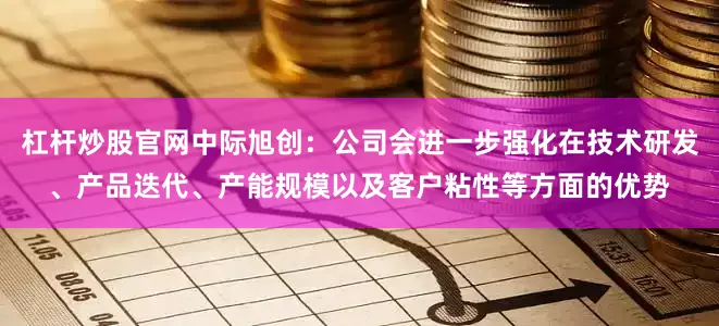 杠杆炒股官网中际旭创：公司会进一步强化在技术研发、产品迭代、产能规模以及客户粘性等方面的优势