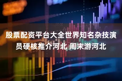 股票配资平台大全世界知名杂技演员硬核推介河北 周末游河北