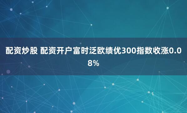 配资炒股 配资开户富时泛欧绩优300指数收涨0.08%