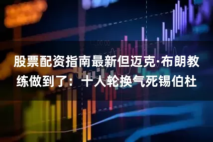 股票配资指南最新但迈克·布朗教练做到了：十人轮换气死锡伯杜