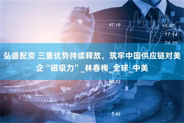 弘盛配资 三重优势持续释放，筑牢中国供应链对美企“磁吸力”_林春梅_全球_中美