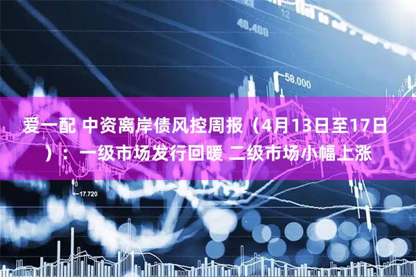 爱一配 中资离岸债风控周报（4月13日至17日 ）：一级市场发行回暖 二级市场小幅上涨
