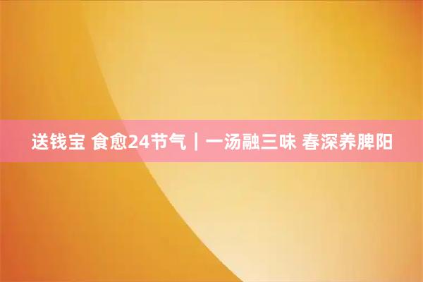 送钱宝 食愈24节气｜一汤融三味 春深养脾阳