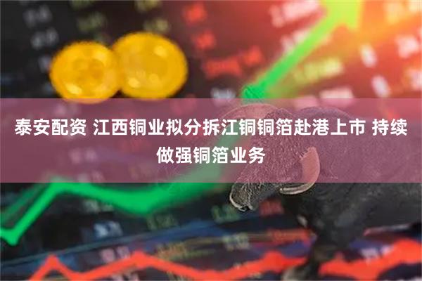 泰安配资 江西铜业拟分拆江铜铜箔赴港上市 持续做强铜箔业务