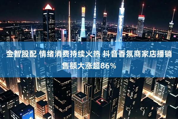 金智股配 情绪消费持续火热 抖音香氛商家店播销售额大涨超86%