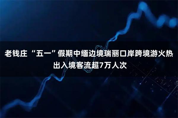 老钱庄 “五一”假期中缅边境瑞丽口岸跨境游火热 出入境客流超7万人次