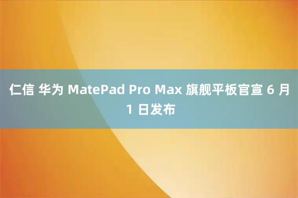 仁信 华为 MatePad Pro Max 旗舰平板官宣 6 月 1 日发布
