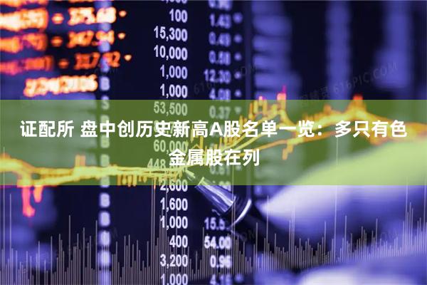 证配所 盘中创历史新高A股名单一览：多只有色金属股在列