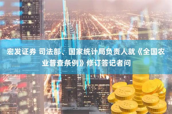宏发证券 司法部、国家统计局负责人就《全国农业普查条例》修订答记者问