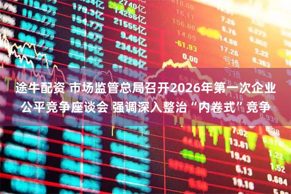 途牛配资 市场监管总局召开2026年第一次企业公平竞争座谈会 强调深入整治“内卷式”竞争
