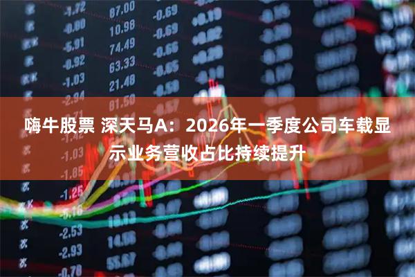 嗨牛股票 深天马A：2026年一季度公司车载显示业务营收占比持续提升