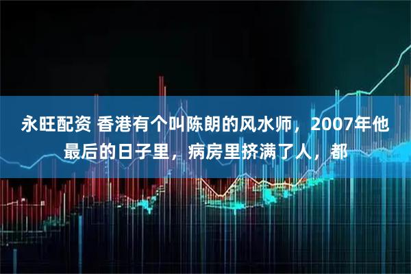 永旺配资 香港有个叫陈朗的风水师，2007年他最后的日子里，病房里挤满了人，都