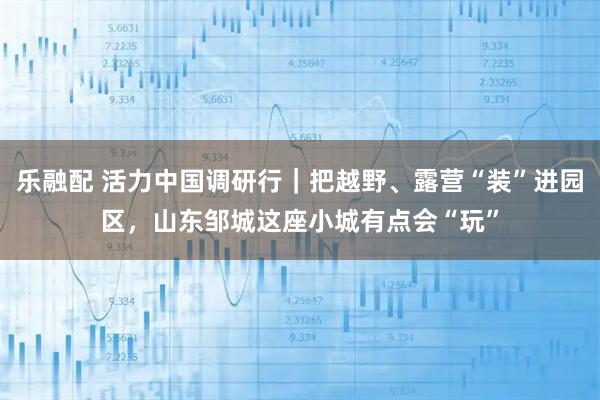 乐融配 活力中国调研行｜把越野、露营“装”进园区，山东邹城这座小城有点会“玩”